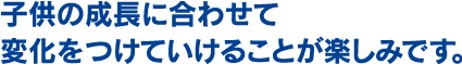 子供の成長に合わせて変化をつけていけることが楽しみです。