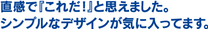 直感で『これだ！』と思えました。シンプルなデザインが気に入ってます。