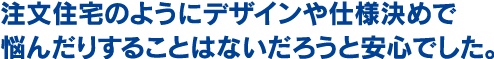 注文住宅のようにデザインや仕様決めで悩んだりすることはないだろうと安心でした。